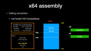 x64 assembly
• Calling convention

• call foo(0x1337,0xdeadbee)
0x1000 mov rsi,0xdeadbee
0x100a mov rsi,0x1337
0x1014 call foo()
0x101d mov rbx,rax
…
0x101d
old rbp
rbp
high
low
foo() :
push rbp
mov rbp,rsp
…
mov rsp,rbp
pop rbp
ret
rdi
rsi
0xdeadbee
0x1337
Stack
rsp
 