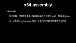 x64 assembly
• Shellcode

• 顧名思義，攻擊者主要注入程式碼後的⽬目的為拿到 shell ，故稱 shellcode

• 由⼀一系列列的 machine code 組成，最後⽬目的可做任何攻擊者想做的事
 