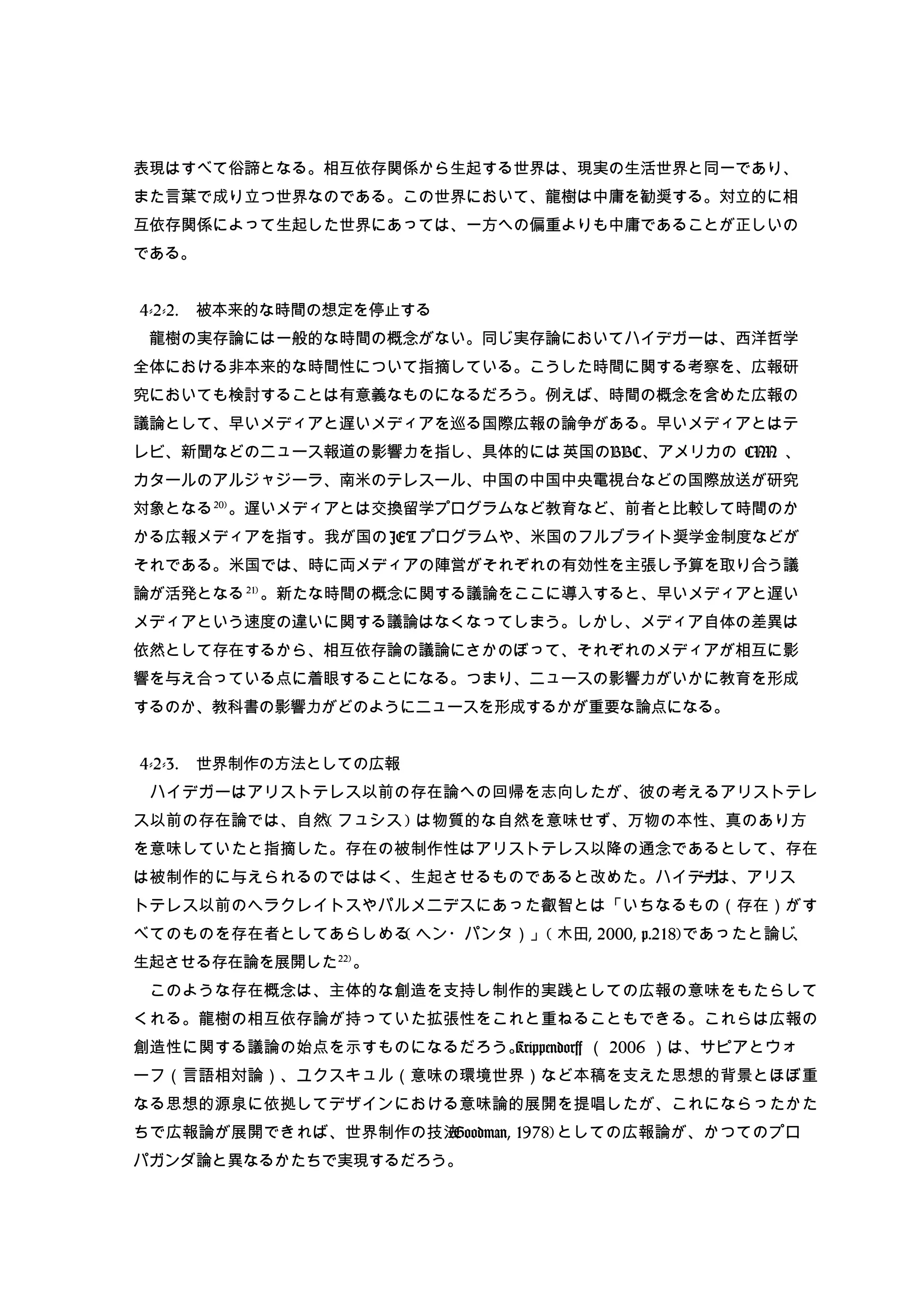 表現はすべて俗諦となる。相互依存関係から生起する世界は、現実の生活世界と同一であり、
また言葉で成り立つ世界なのである。この世界において、龍樹は中庸を勧奨する。対立的に相
互依存関係によって生起した世界にあっては、一方への偏重よりも中庸であることが正しいの
である。
　
4-2-2. 被本来的な時間の想定を停止する　
　龍樹の実存論には一般的な時間の概念がない。同じ実存論においてハイデガーは、西洋哲学
全体における非本来的な時間性について指摘している。こうした時間に関する考察を、広報研
究においても検討することは有意義なものになるだろう。例えば、時間の概念を含めた広報の
議論として、早いメディアと遅いメディアを巡る国際広報の論争がある。早いメディアとはテ
レビ、新聞などのニュース報道の影響力を指し、具体的には英国のBBC、アメリカの CNN 、
カタールのアルジャジーラ、南米のテレスール、中国の中国中央電視台などの国際放送が研究
対象となる20)
。遅いメディアとは交換留学プログラムなど教育など、前者と比較して時間のか
かる広報メディアを指す。我が国の JET プログラムや、米国のフルブライト奨学金制度などが
それである。米国では、時に両メディアの陣営がそれぞれの有効性を主張し予算を取り合う議
論が活発となる21)
。新たな時間の概念に関する議論をここに導入すると、早いメディアと遅い
メディアという速度の違いに関する議論はなくなってしまう。しかし、メディア自体の差異は
依然として存在するから、相互依存論の議論にさかのぼって、それぞれのメディアが相互に影
響を与え合っている点に着眼することになる。つまり、ニュースの影響力がいかに教育を形成
するのか、教科書の影響力がどのようにニュースを形成するかが重要な論点になる。
4-2-3. 世界制作の方法としての広報
　ハイデガーはアリストテレス以前の存在論への回帰を志向したが、彼の考えるアリストテレ
ス以前の存在論では、自然( フュシス ) は物質的な自然を意味せず、万物の本性、真のあり方
を意味していたと指摘した。存在の被制作性はアリストテレス以降の通念であるとして、存在
は被制作的に与えられるのでははく、生起させるものであると改めた。ハイデガーは、アリス
トテレス以前のヘラクレイトスやパルメニデスにあった叡智とは「いちなるもの（存在）がす
べてのものを存在者としてあらしめる( ヘン・パンタ）」( 木田, 2000, p.218)であったと論じ、
生起させる存在論を展開した22)
。
　このような存在概念は、主体的な創造を支持し制作的実践としての広報の意味をもたらして
くれる。龍樹の相互依存論が持っていた拡張性をこれと重ねることもできる。これらは広報の
創造性に関する議論の始点を示すものになるだろう。Krippendorff （ 2006 ）は、サピアとウォ
ーフ（言語相対論）、ユクスキュル（意味の環境世界）など本稿を支えた思想的背景とほぼ重
なる思想的源泉に依拠してデザインにおける意味論的展開を提唱したが、これにならったかた
ちで広報論が展開できれば、世界制作の技法(Goodman, 1978)としての広報論が、かつてのプロ
パガンダ論と異なるかたちで実現するだろう。
 