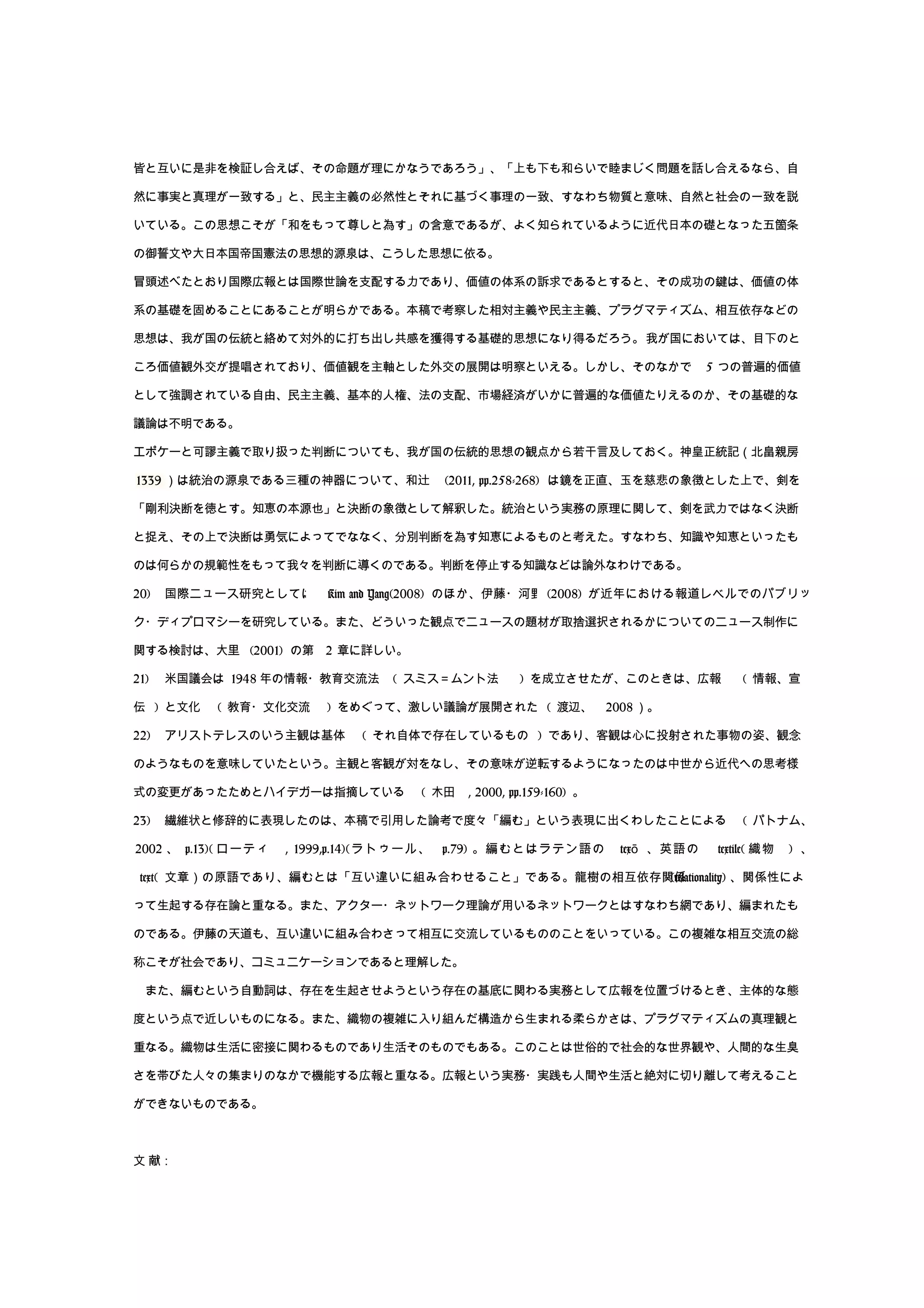 皆と互いに是非を検証し合えば、その命題が理にかなうであろう」、「上も下も和らいで睦まじく問題を話し合えるなら、自
然に事実と真理が一致する」と、民主主義の必然性とそれに基づく事理の一致、すなわち物質と意味、自然と社会の一致を説
いている。この思想こそが「和をもって尊しと為す」の含意であるが、よく知られているように近代日本の礎となった五箇条
の御誓文や大日本国帝国憲法の思想的源泉は、こうした思想に依る。
冒頭述べたとおり国際広報とは国際世論を支配する力であり、価値の体系の訴求であるとすると、その成功の鍵は、価値の体
系の基礎を固めることにあることが明らかである。本稿で考察した相対主義や民主主義、プラグマティズム、相互依存などの
思想は、我が国の伝統と絡めて対外的に打ち出し共感を獲得する基礎的思想になり得るだろう。我が国においては、目下のと
ころ価値観外交が提唱されており、価値観を主軸とした外交の展開は明察といえる。しかし、そのなかで 5 つの普遍的価値
として強調されている自由、民主主義、基本的人権、法の支配、市場経済がいかに普遍的な価値たりえるのか、その基礎的な
議論は不明である。
エポケーと可謬主義で取り扱った判断についても、我が国の伝統的思想の観点から若干言及しておく。神皇正統記（北畠親房
1339 ）は統治の源泉である三種の神器について、和辻 (2011, pp.258-268) は鏡を正直、玉を慈悲の象徴とした上で、剣を
「剛利決断を徳とす。知恵の本源也」と決断の象徴として解釈した。統治という実務の原理に関して、剣を武力ではなく決断
と捉え、その上で決断は勇気によってでななく、分別判断を為す知恵によるものと考えた。すなわち、知識や知恵といったも
のは何らかの規範性をもって我々を判断に導くのである。判断を停止する知識などは論外なわけである。
20) 国際ニュース研究としては Kim and Yang(2008) のほか、伊藤・河野 (2008) が近年における報道レベルでのパブリッ
ク・ディプロマシーを研究している。また、どういった観点でニュースの題材が取捨選択されるかについてのニュース制作に
関する検討は、大里 (2001) の第 2 章に詳しい。
21) 米国議会は 1948 年の情報・教育交流法 ( スミス＝ムント法 ) を成立させたが、このときは、広報 ( 情報、宣
伝 ) と文化 ( 教育・文化交流 ) をめぐって、激しい議論が展開された ( 渡辺、 2008 ）。
22) アリストテレスのいう主観は基体 ( それ自体で存在しているもの ) であり、客観は心に投射された事物の姿、観念
のようなものを意味していたという。主観と客観が対をなし、その意味が逆転するようになったのは中世から近代への思考様
式の変更があったためとハイデガーは指摘している ( 木田 , 2000, pp.159-160) 。
23) 繊維状と修辞的に表現したのは、本稿で引用した論考で度々「編む」という表現に出くわしたことによる ( パトナム、
2002 、 p.13)( ローティ , 1999,p.14)(ラトゥール、 p.79) 。編むとはラテン語の texō 、英語の textile( 織物 ) 、
text( 文章）の原語であり、編むとは「互い違いに組み合わせること」である。龍樹の相互依存関係(relationality) 、関係性によ
って生起する存在論と重なる。また、アクター・ネットワーク理論が用いるネットワークとはすなわち網であり、編まれたも
のである。伊藤の天道も、互い違いに組み合わさって相互に交流しているもののことをいっている。この複雑な相互交流の総
称こそが社会であり、コミュニケーションであると理解した。
　また、編むという自動詞は、存在を生起させようという存在の基底に関わる実務として広報を位置づけるとき、主体的な態
度という点で近しいものになる。また、織物の複雑に入り組んだ構造から生まれる柔らかさは、プラグマティズムの真理観と
重なる。織物は生活に密接に関わるものであり生活そのものでもある。このことは世俗的で社会的な世界観や、人間的な生臭
さを帯びた人々の集まりのなかで機能する広報と重なる。広報という実務・実践も人間や生活と絶対に切り離して考えること
ができないものである。
文 献：
 