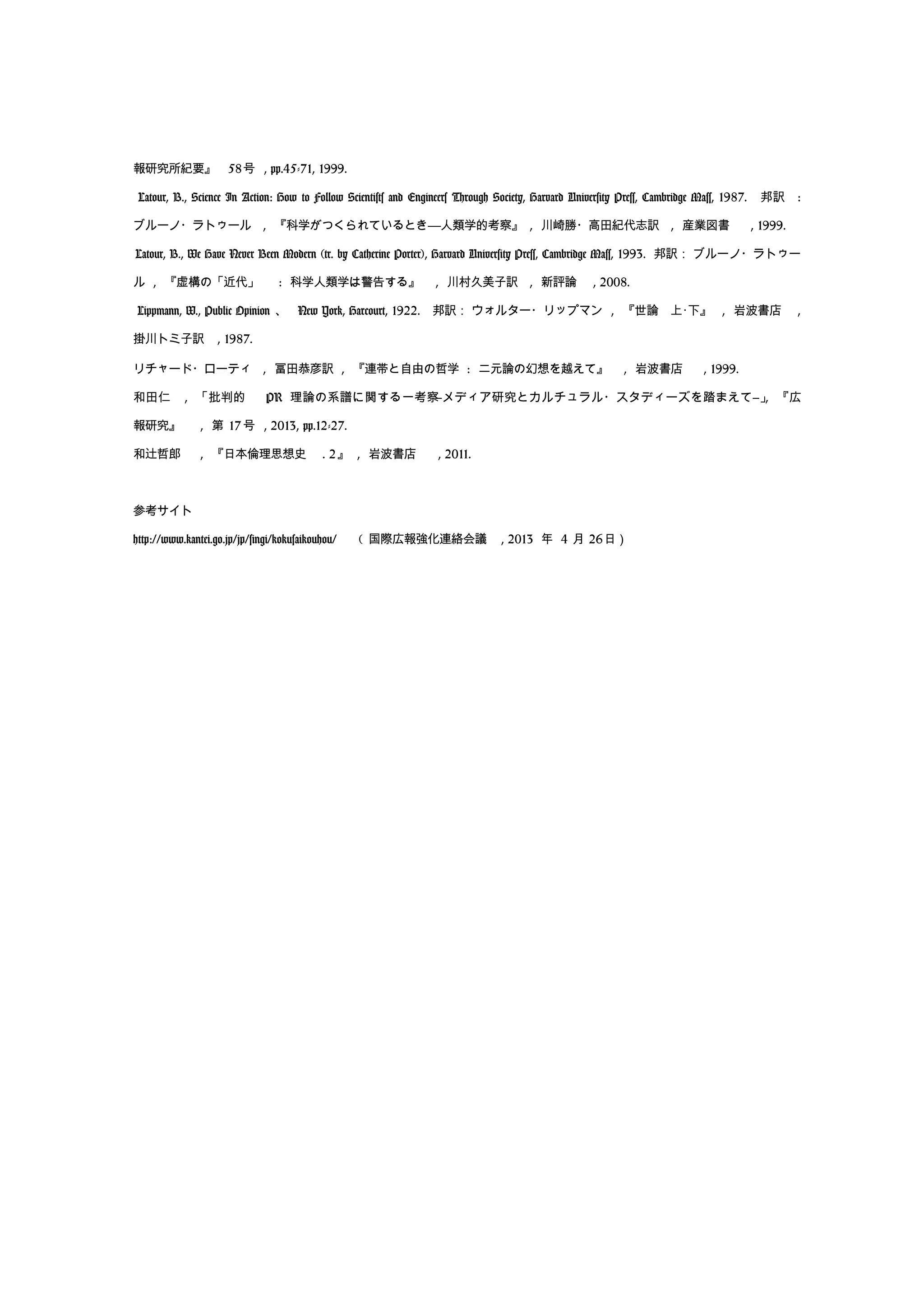 報研究所紀要』 58号 , pp.45-71, 1999.
Latour, B., Science In Action: How to Follow Scientists and Engineers Through Society, Harvard University Press, Cambridge Mass, 1987. 邦訳 :
ブルーノ・ラトゥール , 『科学がつくられているとき――人類学的考察』 , 川崎勝・高田紀代志訳 , 産業図書 , 1999.
Latour, B., We Have Never Been Modern (tr. by Catherine Porter), Harvard University Press, Cambridge Mass, 1993. 邦訳： ブルーノ・ラトゥー
ル , 『虚構の「近代」 : 科学人類学は警告する』 , 川村久美子訳 , 新評論 , 2008.
Lippmann, W., Public Opinion 、 New York, Harcourt, 1922. 邦訳： ウォルター・リップマン , 『世論　上･下』 , 岩波書店 ,
掛川トミ子訳 , 1987.
リチャード・ローティ , 冨田恭彦訳 , 『連帯と自由の哲学 : 二元論の幻想を越えて』 , 岩波書店 , 1999.
和田仁 , 「批判的 PR 理論の系譜に関する一考察―メディア研究とカルチュラル・スタディーズを踏まえて―」, 『広
報研究』 , 第 17 号 , 2013, pp.12-27.
和辻哲郎 , 『日本倫理思想史 . 2』 , 岩波書店 , 2011.
参考サイト
http://www.kantei.go.jp/jp/singi/kokusaikouhou/　 ( 国際広報強化連絡会議 , 2013 年 4 月 26日）
 