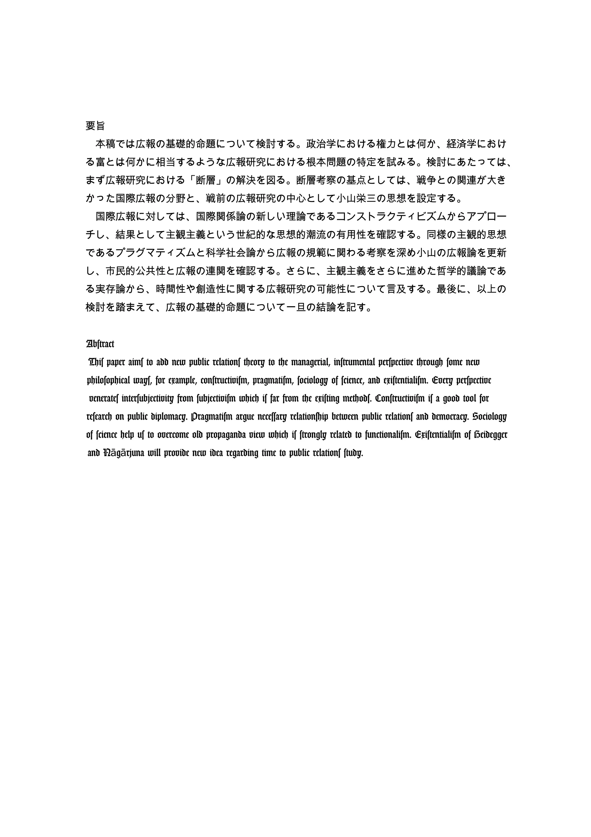 要旨
　本稿では広報の基礎的命題について検討する。政治学における権力とは何か、経済学におけ
る富とは何かに相当するような広報研究における根本問題の特定を試みる。検討にあたっては、
まず広報研究における「断層」の解決を図る。断層考察の基点としては、戦争との関連が大き
かった国際広報の分野と、戦前の広報研究の中心として小山栄三の思想を設定する。
　国際広報に対しては、国際関係論の新しい理論であるコンストラクティビズムからアプロー
チし、結果として主観主義という世紀的な思想的潮流の有用性を確認する。同様の主観的思想
であるプラグマティズムと科学社会論から広報の規範に関わる考察を深め小山の広報論を更新
し、市民的公共性と広報の連関を確認する。さらに、主観主義をさらに進めた哲学的議論であ
る実存論から、時間性や創造性に関する広報研究の可能性について言及する。最後に、以上の
検討を踏まえて、広報の基礎的命題について一旦の結論を記す。
Abstract
This paper aims to add new public relations theory to the managerial, instrumental perspective through some new
philosophical ways, for example, constructivism, pragmatism, sociology of science, and existentialism. Every perspective
venerates intersubjectivity from subjectivism which is far from the existing methods. Constructivism is a good tool for
research on public diplomacy. Pragmatism argue necessary relationship between public relations and democracy. Sociology
of science help us to overcome old propaganda view which is strongly related to functionalism. Existentialism of Heidegger
and N g rjunaā ā will provide new idea regarding time to public relations study.
 