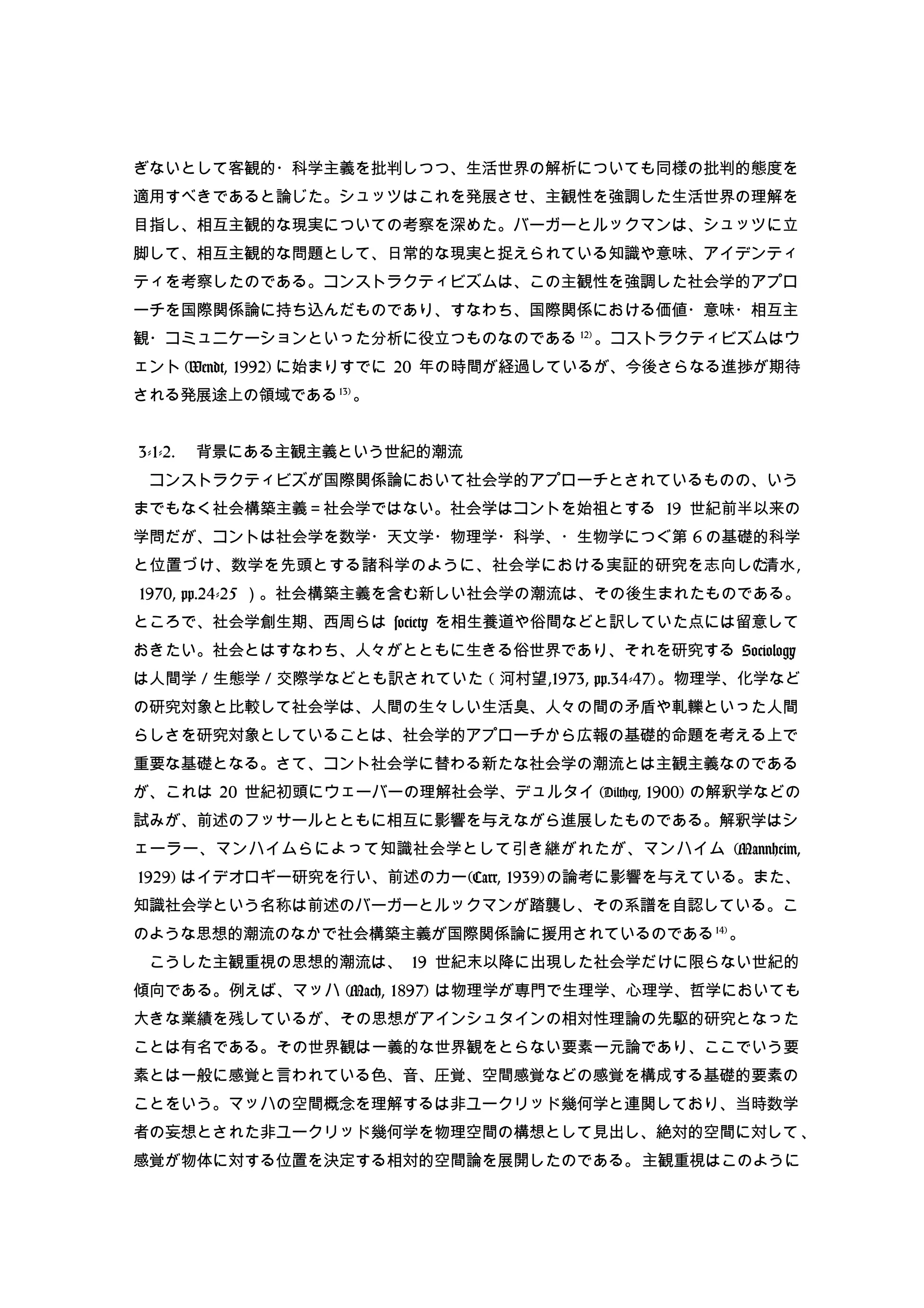 ぎないとして客観的・科学主義を批判しつつ、生活世界の解析についても同様の批判的態度を
適用すべきであると論じた。シュッツはこれを発展させ、主観性を強調した生活世界の理解を
目指し、相互主観的な現実についての考察を深めた。バーガーとルックマンは、シュッツに立
脚して、相互主観的な問題として、日常的な現実と捉えられている知識や意味、アイデンティ
ティを考察したのである。コンストラクティビズムは、この主観性を強調した社会学的アプロ
ーチを国際関係論に持ち込んだものであり、すなわち、国際関係における価値・意味・相互主
観・コミュニケーションといった分析に役立つものなのである 12)
。コストラクティビズムはウ
ェント (Wendt, 1992) に始まりすでに 20 年の時間が経過しているが、今後さらなる進捗が期待
される発展途上の領域である13)
。
3-1-2. 　背景にある主観主義という世紀的潮流
　コンストラクティビズが国際関係論において社会学的アプローチとされているものの、いう
までもなく社会構築主義＝社会学ではない。社会学はコントを始祖とする 19 世紀前半以来の
学問だが、コントは社会学を数学・天文学・物理学・科学、・生物学につぐ第 6 の基礎的科学
と位置づけ、数学を先頭とする諸科学のように、社会学における実証的研究を志向した( 清水,
1970, pp.24-25 ）。社会構築主義を含む新しい社会学の潮流は、その後生まれたものである。
ところで、社会学創生期、西周らは society を相生養道や俗間などと訳していた点には留意して
おきたい。社会とはすなわち、人々がとともに生きる俗世界であり、それを研究する Sociology
は人間学 / 生態学 / 交際学などとも訳されていた ( 河村望,1973, pp.34-47)。物理学、化学など
の研究対象と比較して社会学は、人間の生々しい生活臭、人々の間の矛盾や軋轢といった人間
らしさを研究対象としていることは、社会学的アプローチから広報の基礎的命題を考える上で
重要な基礎となる。さて、コント社会学に替わる新たな社会学の潮流とは主観主義なのである
が、これは 20 世紀初頭にウェーバーの理解社会学、デュルタイ (Dilthey, 1900) の解釈学などの
試みが、前述のフッサールとともに相互に影響を与えながら進展したものである。解釈学はシ
ェーラー、マンハイムらによって知識社会学として引き継がれたが、マンハイム (Mannheim,
1929) はイデオロギー研究を行い、前述のカー(Carr, 1939)の論考に影響を与えている。また、
知識社会学という名称は前述のバーガーとルックマンが踏襲し、その系譜を自認している。こ
のような思想的潮流のなかで社会構築主義が国際関係論に援用されているのである14)
。
　こうした主観重視の思想的潮流は、 19 世紀末以降に出現した社会学だけに限らない世紀的
傾向である。例えば、マッハ (Mach, 1897) は物理学が専門で生理学、心理学、哲学においても
大きな業績を残しているが、その思想がアインシュタインの相対性理論の先駆的研究となった
ことは有名である。その世界観は一義的な世界観をとらない要素一元論であり、ここでいう要
素とは一般に感覚と言われている色、音、圧覚、空間感覚などの感覚を構成する基礎的要素の
ことをいう。マッハの空間概念を理解するは非ユークリッド幾何学と連関しており、当時数学
者の妄想とされた非ユークリッド幾何学を物理空間の構想として見出し、絶対的空間に対して、
感覚が物体に対する位置を決定する相対的空間論を展開したのである。主観重視はこのように
 