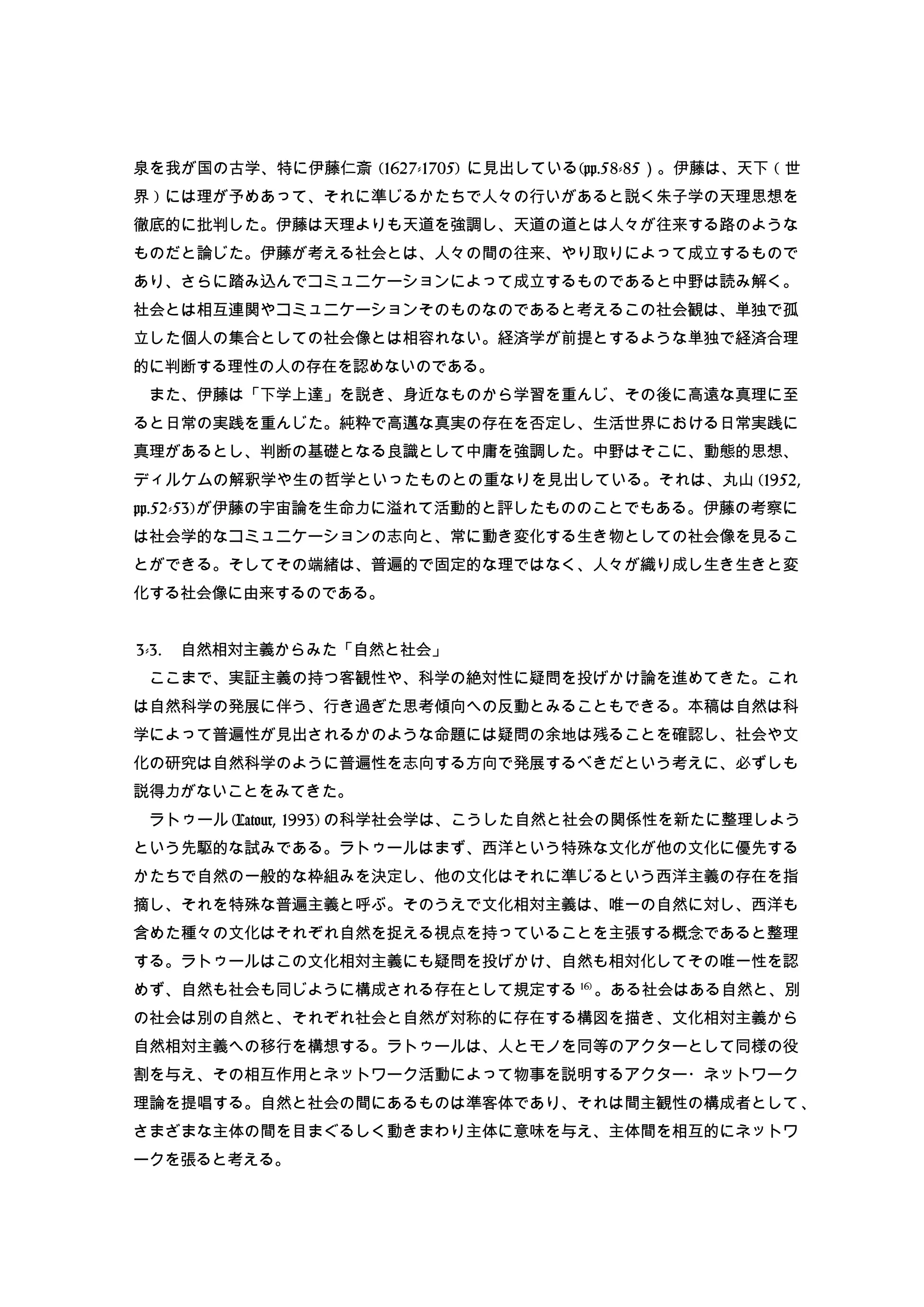 泉を我が国の古学、特に伊藤仁斎 (1627-1705) に見出している(pp.58-85）。伊藤は、天下 ( 世
界 ) には理が予めあって、それに準じるかたちで人々の行いがあると説く朱子学の天理思想を
徹底的に批判した。伊藤は天理よりも天道を強調し、天道の道とは人々が往来する路のような
ものだと論じた。伊藤が考える社会とは、人々の間の往来、やり取りによって成立するもので
あり、さらに踏み込んでコミュニケーションによって成立するものであると中野は読み解く。
社会とは相互連関やコミュニケーションそのものなのであると考えるこの社会観は、単独で孤
立した個人の集合としての社会像とは相容れない。経済学が前提とするような単独で経済合理
的に判断する理性の人の存在を認めないのである。
　また、伊藤は「下学上達」を説き、身近なものから学習を重んじ、その後に高遠な真理に至
ると日常の実践を重んじた。純粋で高邁な真実の存在を否定し、生活世界における日常実践に
真理があるとし、判断の基礎となる良識として中庸を強調した。中野はそこに、動態的思想、
ディルケムの解釈学や生の哲学といったものとの重なりを見出している。それは、丸山 (1952,
pp.52-53)が伊藤の宇宙論を生命力に溢れて活動的と評したもののことでもある。伊藤の考察に
は社会学的なコミュニケーションの志向と、常に動き変化する生き物としての社会像を見るこ
とができる。そしてその端緒は、普遍的で固定的な理ではなく、人々が織り成し生き生きと変
化する社会像に由来するのである。
3-3. 　自然相対主義からみた「自然と社会」
　ここまで、実証主義の持つ客観性や、科学の絶対性に疑問を投げかけ論を進めてきた。これ
は自然科学の発展に伴う、行き過ぎた思考傾向への反動とみることもできる。本稿は自然は科
学によって普遍性が見出されるかのような命題には疑問の余地は残ることを確認し、社会や文
化の研究は自然科学のように普遍性を志向する方向で発展するべきだという考えに、必ずしも
説得力がないことをみてきた。
　ラトゥール(Latour, 1993) の科学社会学は、こうした自然と社会の関係性を新たに整理しよう
という先駆的な試みである。ラトゥールはまず、西洋という特殊な文化が他の文化に優先する
かたちで自然の一般的な枠組みを決定し、他の文化はそれに準じるという西洋主義の存在を指
摘し、それを特殊な普遍主義と呼ぶ。そのうえで文化相対主義は、唯一の自然に対し、西洋も
含めた種々の文化はそれぞれ自然を捉える視点を持っていることを主張する概念であると整理
する。ラトゥールはこの文化相対主義にも疑問を投げかけ、自然も相対化してその唯一性を認
めず、自然も社会も同じように構成される存在として規定する 16)
。ある社会はある自然と、別
の社会は別の自然と、それぞれ社会と自然が対称的に存在する構図を描き、文化相対主義から
自然相対主義への移行を構想する。ラトゥールは、人とモノを同等のアクターとして同様の役
割を与え、その相互作用とネットワーク活動によって物事を説明するアクター・ネットワーク
理論を提唱する。自然と社会の間にあるものは準客体であり、それは間主観性の構成者として、
さまざまな主体の間を目まぐるしく動きまわり主体に意味を与え、主体間を相互的にネットワ
ークを張ると考える。
 