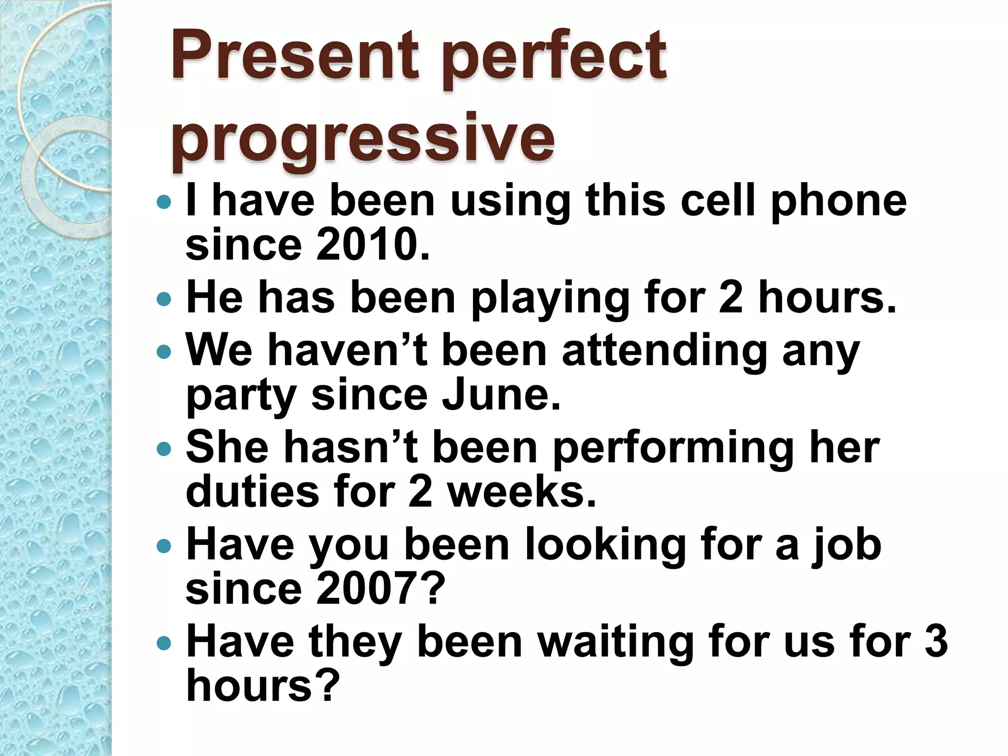 Present perfect
progressive
 I have been using this cell phone
since 2010.
 He has been playing for 2 hours.
 We haven’t been attending any
party since June.
 She hasn’t been performing her
duties for 2 weeks.
 Have you been looking for a job
since 2007?
 Have they been waiting for us for 3
hours?
 