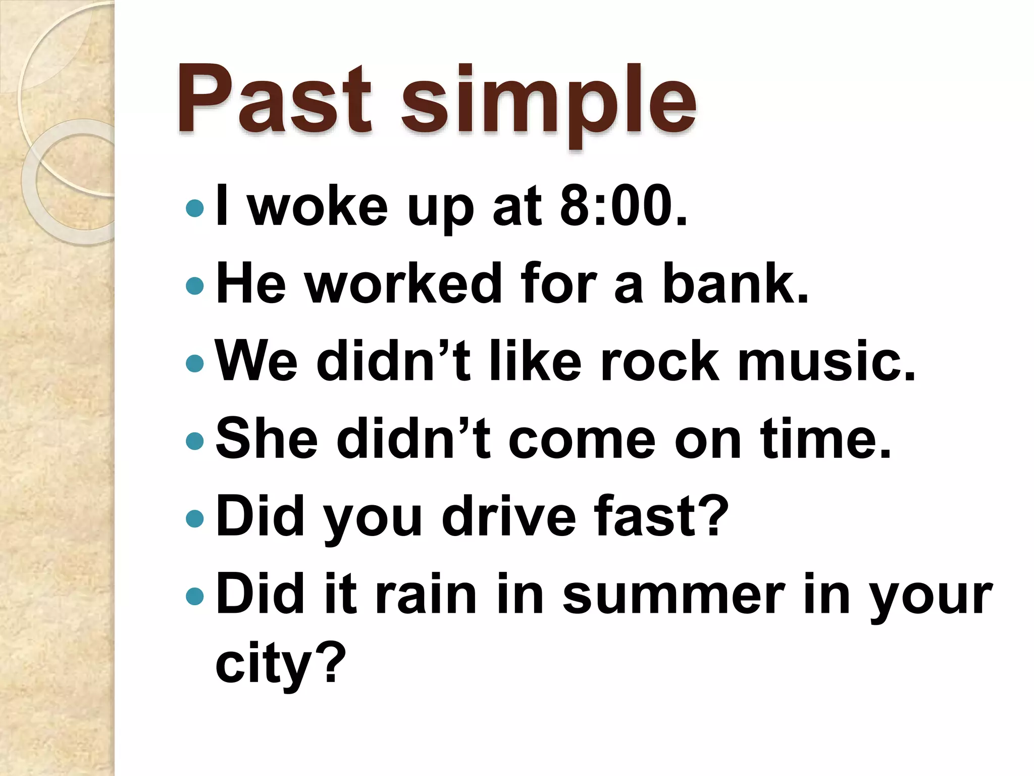 Past simple
I woke up at 8:00.
He worked for a bank.
We didn’t like rock music.
She didn’t come on time.
Did you drive fast?
Did it rain in summer in your
city?
 
