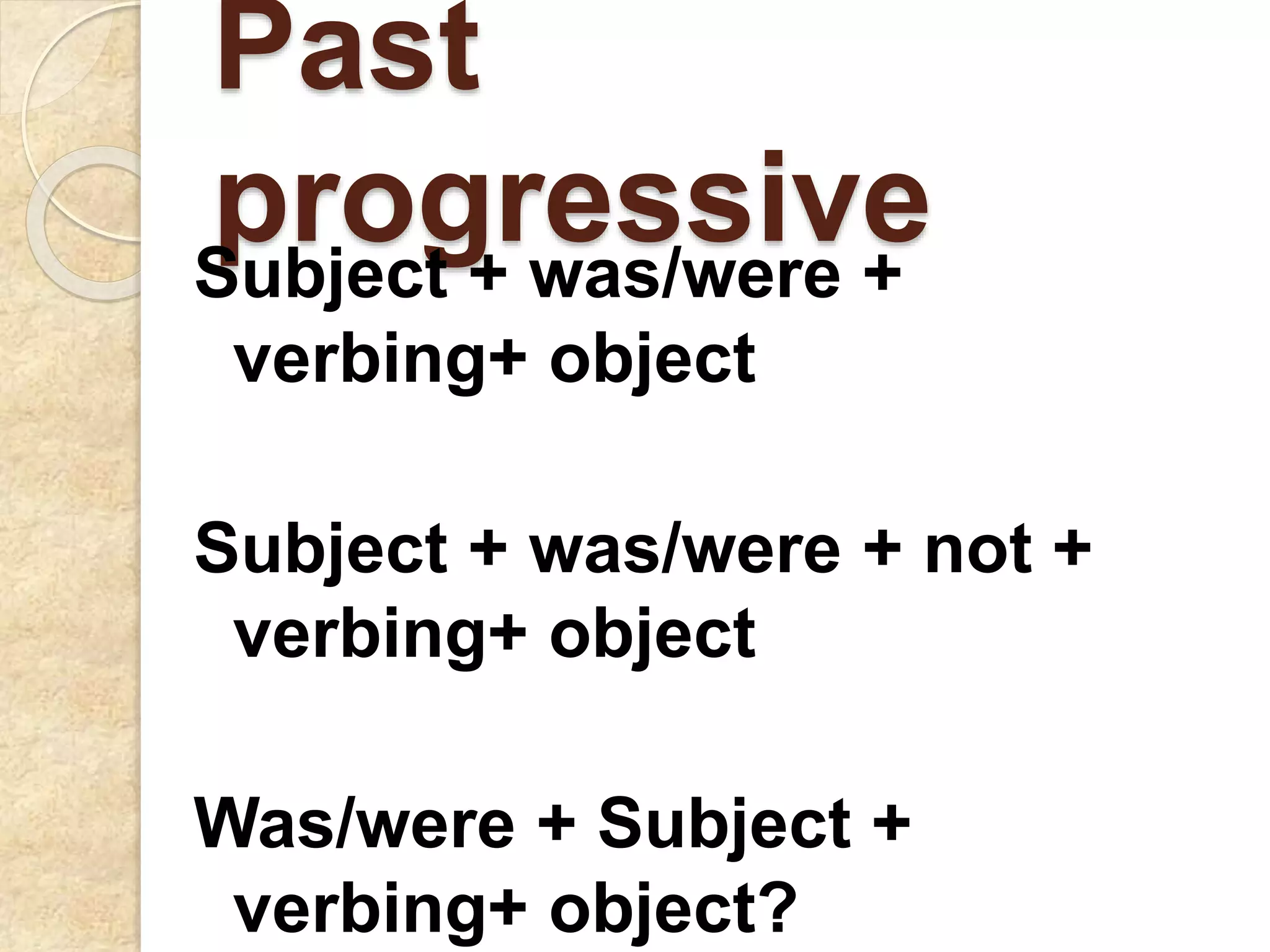 Past
progressiveSubject + was/were +
verbing+ object
Subject + was/were + not +
verbing+ object
Was/were + Subject +
verbing+ object?
 