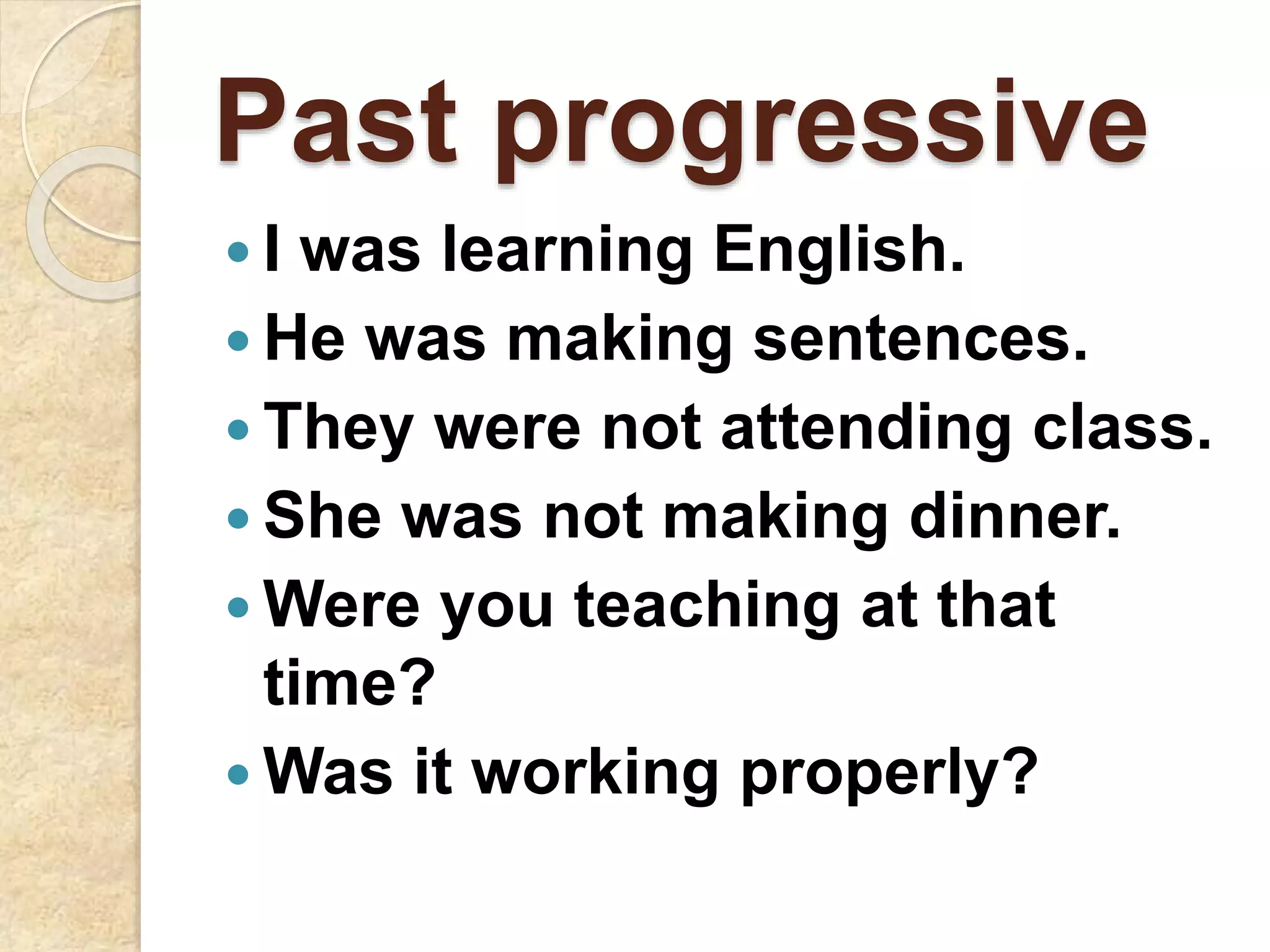 Past progressive
 I was learning English.
 He was making sentences.
 They were not attending class.
 She was not making dinner.
 Were you teaching at that
time?
 Was it working properly?
 