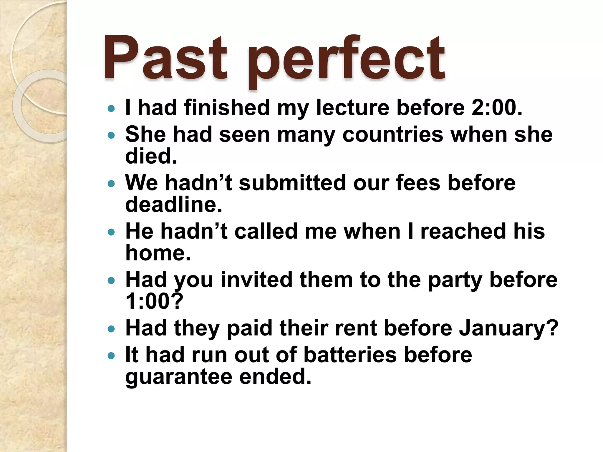 Past perfect
 I had finished my lecture before 2:00.
 She had seen many countries when she
died.
 We hadn’t submitted our fees before
deadline.
 He hadn’t called me when I reached his
home.
 Had you invited them to the party before
1:00?
 Had they paid their rent before January?
 It had run out of batteries before
guarantee ended.
 