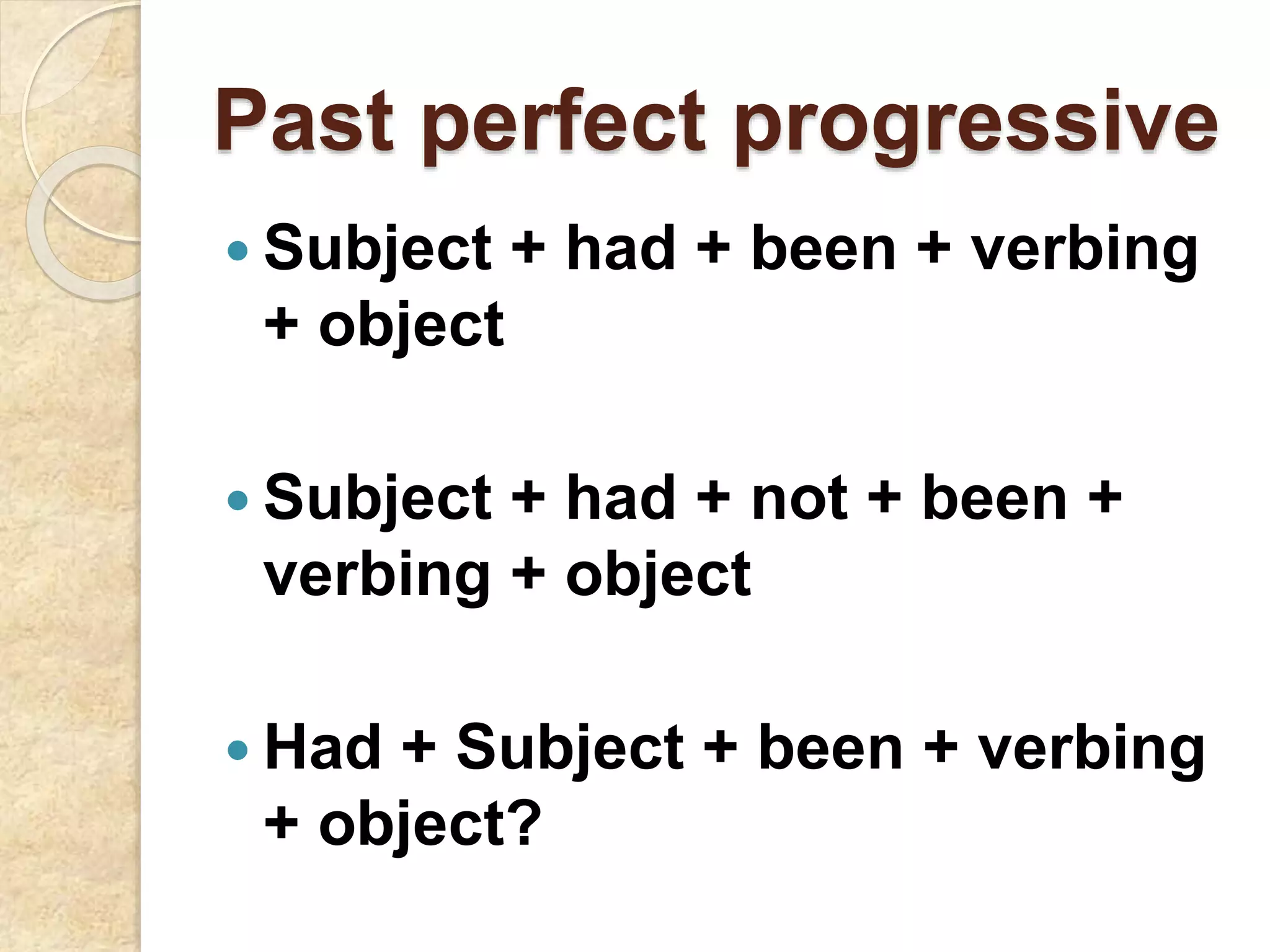 Past perfect progressive
 Subject + had + been + verbing
+ object
 Subject + had + not + been +
verbing + object
 Had + Subject + been + verbing
+ object?
 