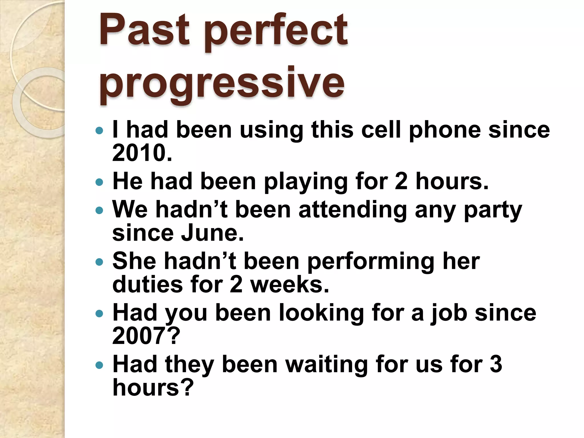 Past perfect
progressive
 I had been using this cell phone since
2010.
 He had been playing for 2 hours.
 We hadn’t been attending any party
since June.
 She hadn’t been performing her
duties for 2 weeks.
 Had you been looking for a job since
2007?
 Had they been waiting for us for 3
hours?
 
