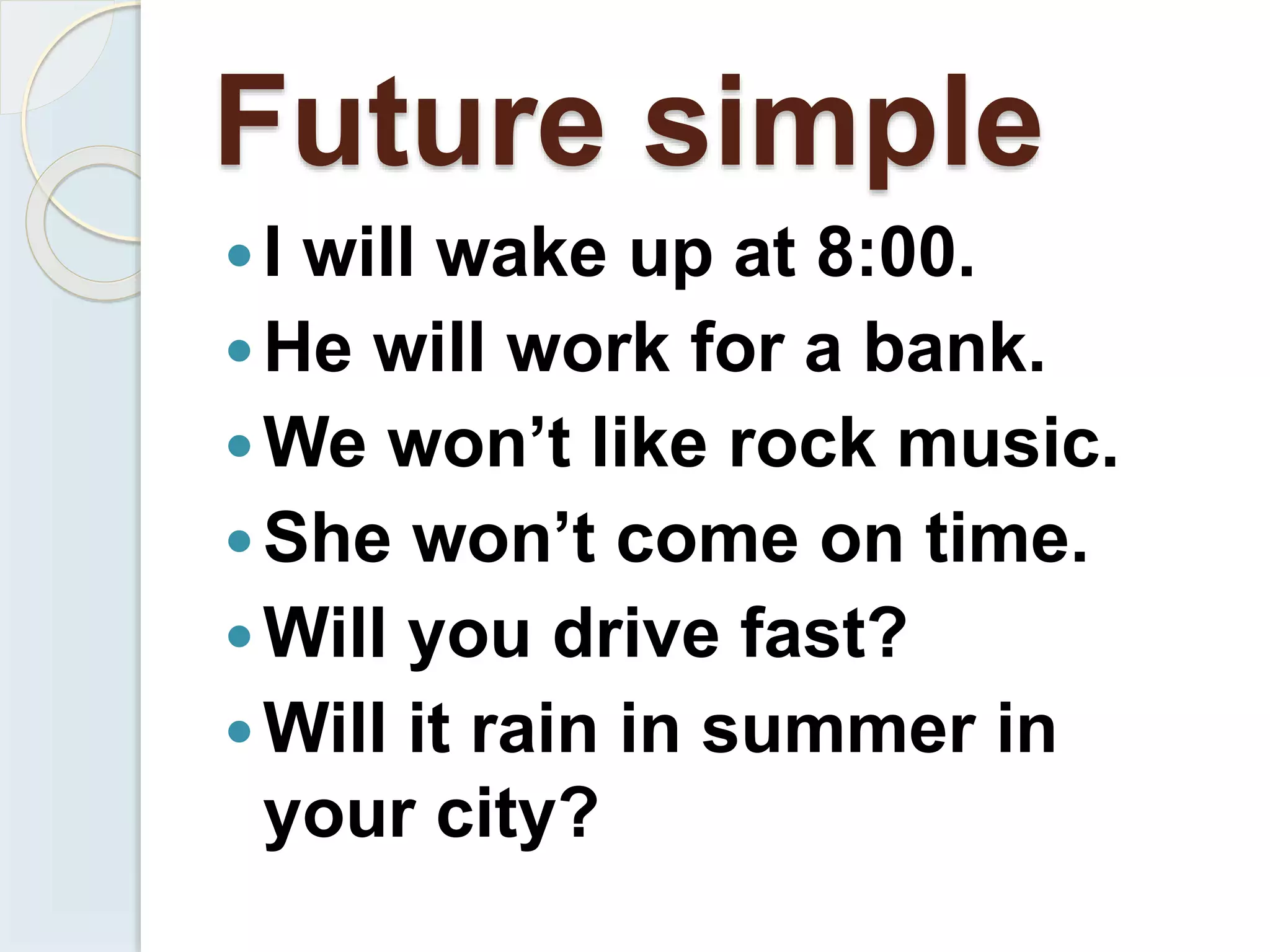 Future simple
I will wake up at 8:00.
He will work for a bank.
We won’t like rock music.
She won’t come on time.
Will you drive fast?
Will it rain in summer in
your city?
 