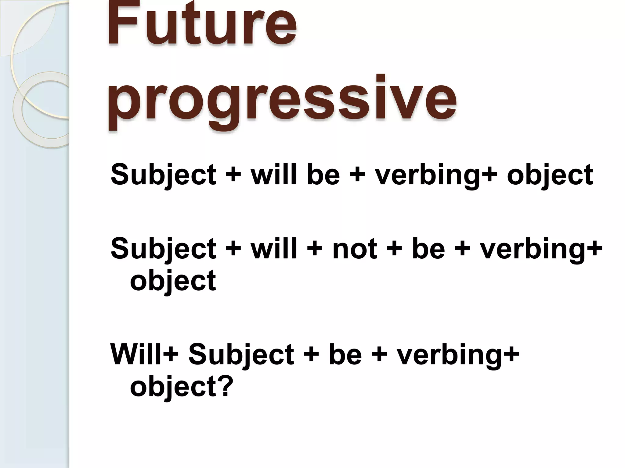 Future
progressive
Subject + will be + verbing+ object
Subject + will + not + be + verbing+
object
Will+ Subject + be + verbing+
object?
 