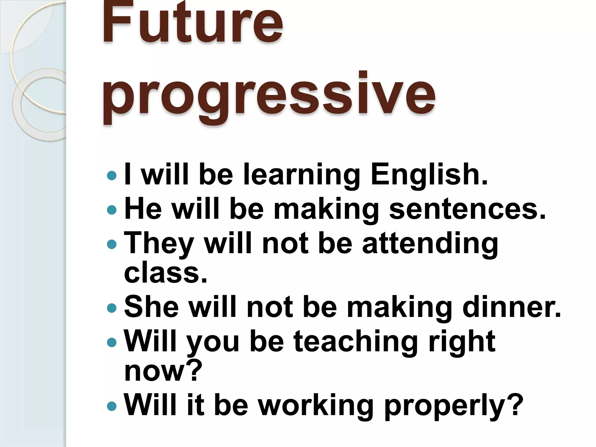 Future
progressive
 I will be learning English.
 He will be making sentences.
 They will not be attending
class.
 She will not be making dinner.
 Will you be teaching right
now?
 Will it be working properly?
 