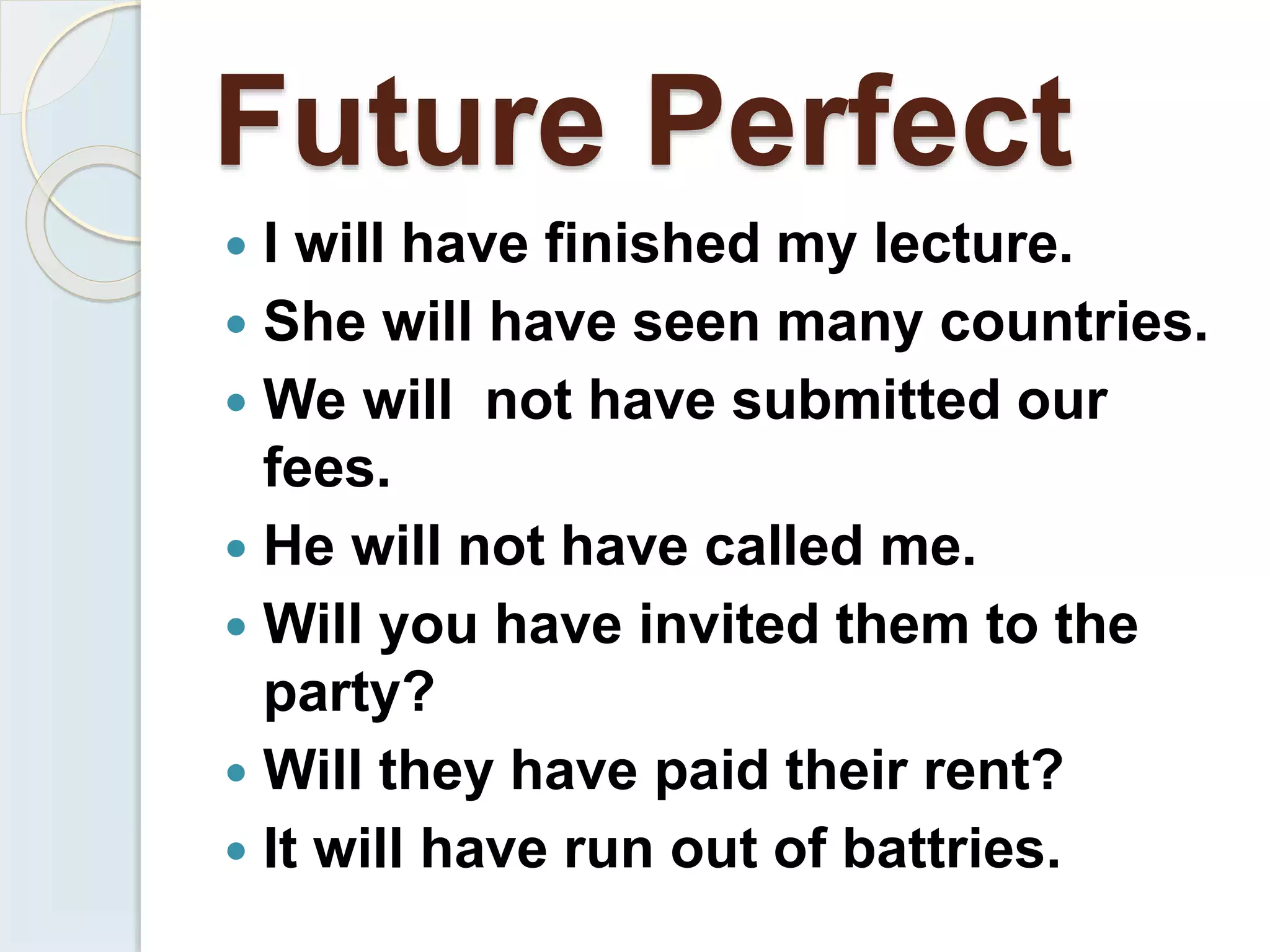 Future Perfect
 I will have finished my lecture.
 She will have seen many countries.
 We will not have submitted our
fees.
 He will not have called me.
 Will you have invited them to the
party?
 Will they have paid their rent?
 It will have run out of battries.
 
