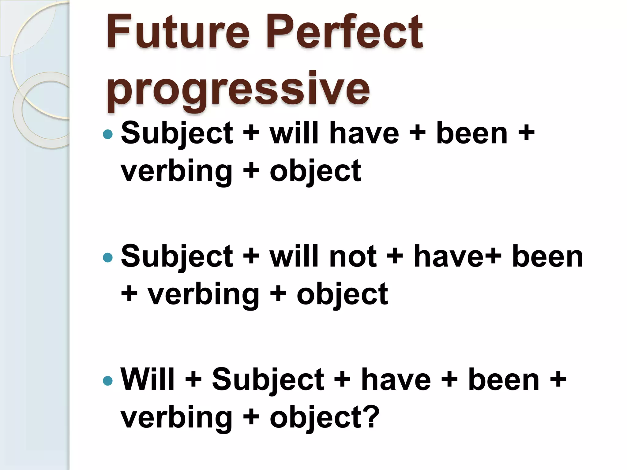 Future Perfect
progressive
 Subject + will have + been +
verbing + object
 Subject + will not + have+ been
+ verbing + object
 Will + Subject + have + been +
verbing + object?
 
