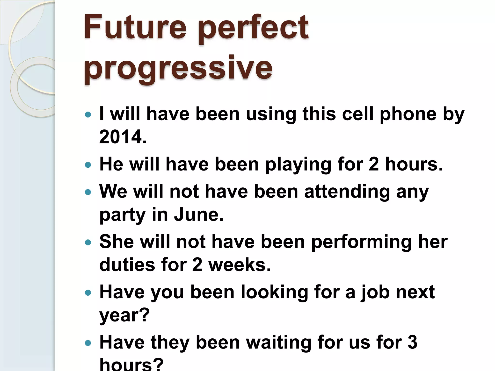 Future perfect
progressive
 I will have been using this cell phone by
2014.
 He will have been playing for 2 hours.
 We will not have been attending any
party in June.
 She will not have been performing her
duties for 2 weeks.
 Have you been looking for a job next
year?
 Have they been waiting for us for 3
 