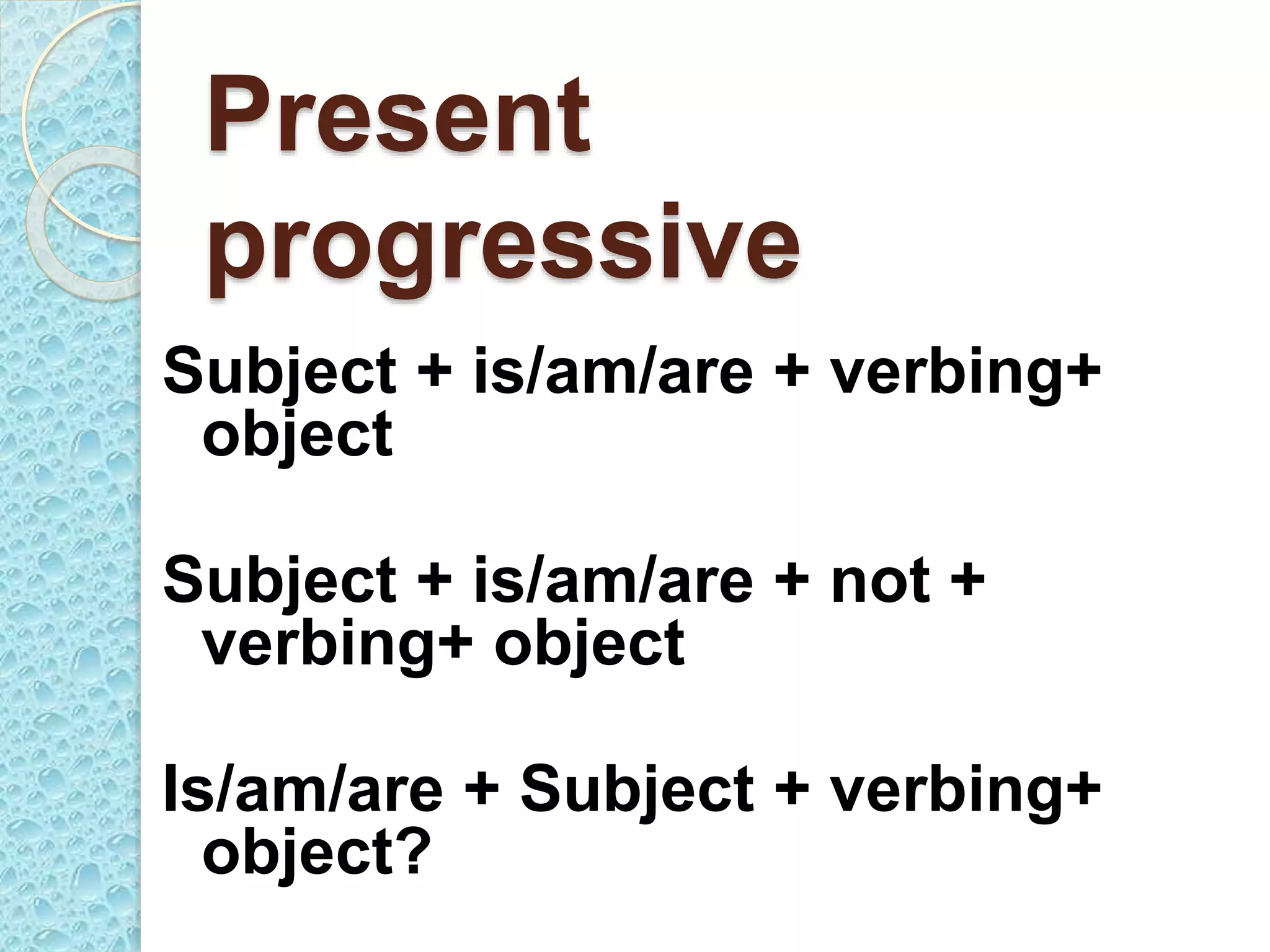 Present
progressive
Subject + is/am/are + verbing+
object
Subject + is/am/are + not +
verbing+ object
Is/am/are + Subject + verbing+
object?
 
