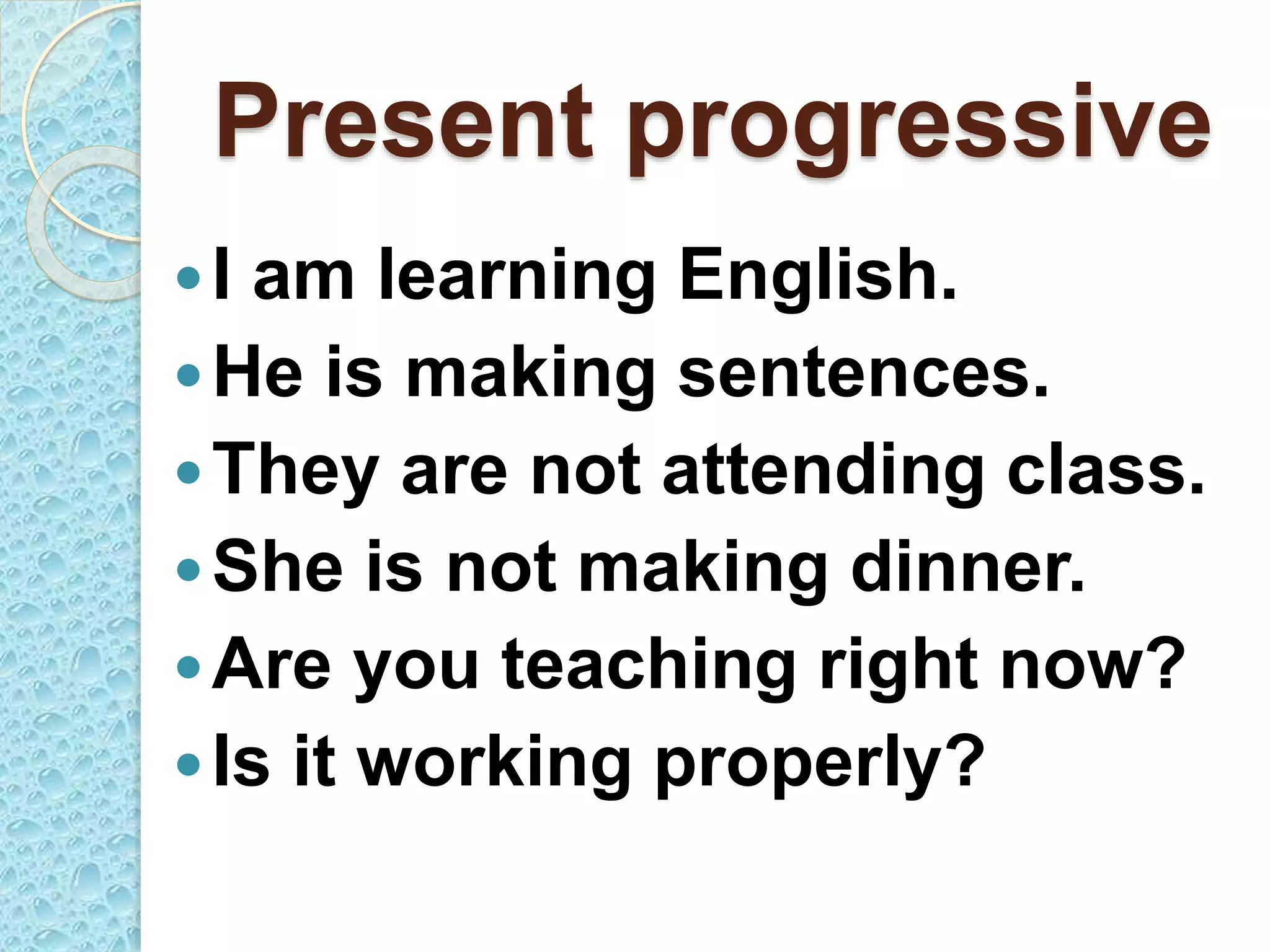 Present progressive
I am learning English.
He is making sentences.
They are not attending class.
She is not making dinner.
Are you teaching right now?
Is it working properly?
 