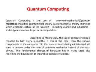 Quantum Computing
Quantum Computing is the use of quantum-mechanical(Quantum
mechanics-including quantum field theory, is a fundamental theory in physics
which describes nature at the smallest – including atomic and subatomic –
scales.) phenomenon to perform computation.
According to Moore's law, the size of computer chips is
reduced by half every 6 months. If this is the case, then the various
components of the computer chip that are constantly being miniaturized will
start to behave under the rules of quantum mechanics instead of the usual
physics. This fundamental change of hardware has in many cases also
redefined the boundaries of theoretical computer science.
 