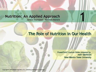 Nutrition: An Applied ApproachNutrition: An Applied Approach
Janice Thompson Melinda ManoreJanice Thompson Melinda Manore
Copyright © 2005 Pearson Education, Inc., publishing asBenjamin Cummings
PowerPointPowerPoint®®
Lecture Slides prepared byLecture Slides prepared by
AMY MARIONAMY MARION
New Mexico State UniversityNew Mexico State University
1
The Role of Nutrition in Our HealthThe Role of Nutrition in Our Health
 