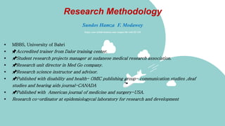 Research Methodology
Sundos Hamza F. Modawey
Enjoy your stylish business and campus life with ZCAM
 MBBS, University of Bahri
 📌Accredited trainer from Dalor training center.
 📌Student research projects manager at sudanese medical research association.
 📌Research unit director in Med Go company.
 📌Research science instructor and advisor.
 📌Published with disability and health- OMIC publishing group- communication studies ,deaf
studies and hearing aids journal-CANADA
 📌Published with American journal of medicine and surgery-USA.
 Research co-ordinator at epidemiologycal laboratory for research and development
 