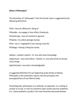 What is Philosophy?
The derivation of “philosophy” from the Greek roots is suggested by the
following definitions.
Philo—l...