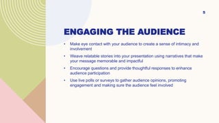 ENGAGING THE AUDIENCE
• Make eye contact with your audience to create a sense of intimacy and
involvement
• Weave relatable stories into your presentation using narratives that make
your message memorable and impactful
• Encourage questions and provide thoughtful responses to enhance
audience participation
• Use live polls or surveys to gather audience opinions, promoting
engagement and making sure the audience feel involved
5
 