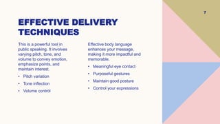 EFFECTIVE DELIVERY
TECHNIQUES
7
This is a powerful tool in
public speaking. It involves
varying pitch, tone, and
volume to convey emotion,
emphasize points, and
maintain interest.
• Pitch variation
• Tone inflection
• Volume control
Effective body language
enhances your message,
making it more impactful and
memorable.
• Meaningful eye contact
• Purposeful gestures
• Maintain good posture
• Control your expressions
 