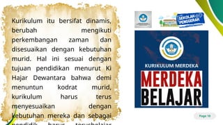 Page 10
Kurikulum itu bersifat dinamis,
berubah mengikuti
perkembangan zaman dan
disesuaikan dengan kebutuhan
murid. Hal ini sesuai dengan
tujuan pendidikan menurut Ki
Hajar Dewantara bahwa demi
menuntun kodrat murid,
kurikulum harus terus
menyesuaikan dengan
kebutuhan mereka dan sebagai
 