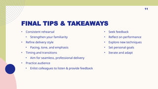 FINAL TIPS & TAKEAWAYS
? Consistent rehearsal
? Strengthen your familiarity
? Refine delivery style
? Pacing, tone, and emphasis
? Timing and transitions
? Aim for seamless, professional delivery
? Practice audience
? Enlist colleagues to listen & provide feedback
? Seek feedback
? Reflect on performance
? Explore new techniques
? Set personal goals
? Iterate and adapt
11
 