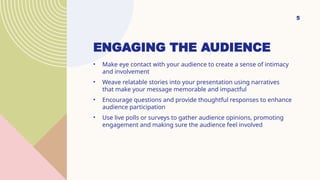 ENGAGING THE AUDIENCE
? Make eye contact with your audience to create a sense of intimacy
and involvement
? Weave relatable stories into your presentation using narratives
that make your message memorable and impactful
? Encourage questions and provide thoughtful responses to enhance
audience participation
? Use live polls or surveys to gather audience opinions, promoting
engagement and making sure the audience feel involved
5
 