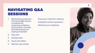 NAVIGATING Q&A
SESSIONS
1. Maintaining composure
during the Q&A session
is essential for
projecting confidence
and authority. Consider
the following tips for
staying composed:
2. Stay calm
3. Actively listen
4. Pause and reflect
5. Maintain eye contact
Know your material in advance
Anticipate common questions
Rehearse your responses
8
 