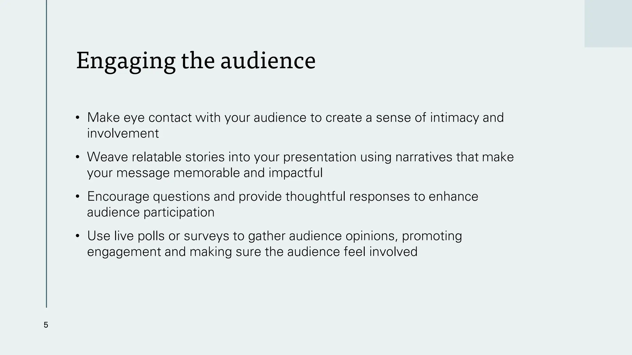Engaging the audience
• Make eye contact with your audience to create a sense of intimacy and
involvement
• Weave relatable stories into your presentation using narratives that make
your message memorable and impactful
• Encourage questions and provide thoughtful responses to enhance
audience participation
• Use live polls or surveys to gather audience opinions, promoting
engagement and making sure the audience feel involved
5
 