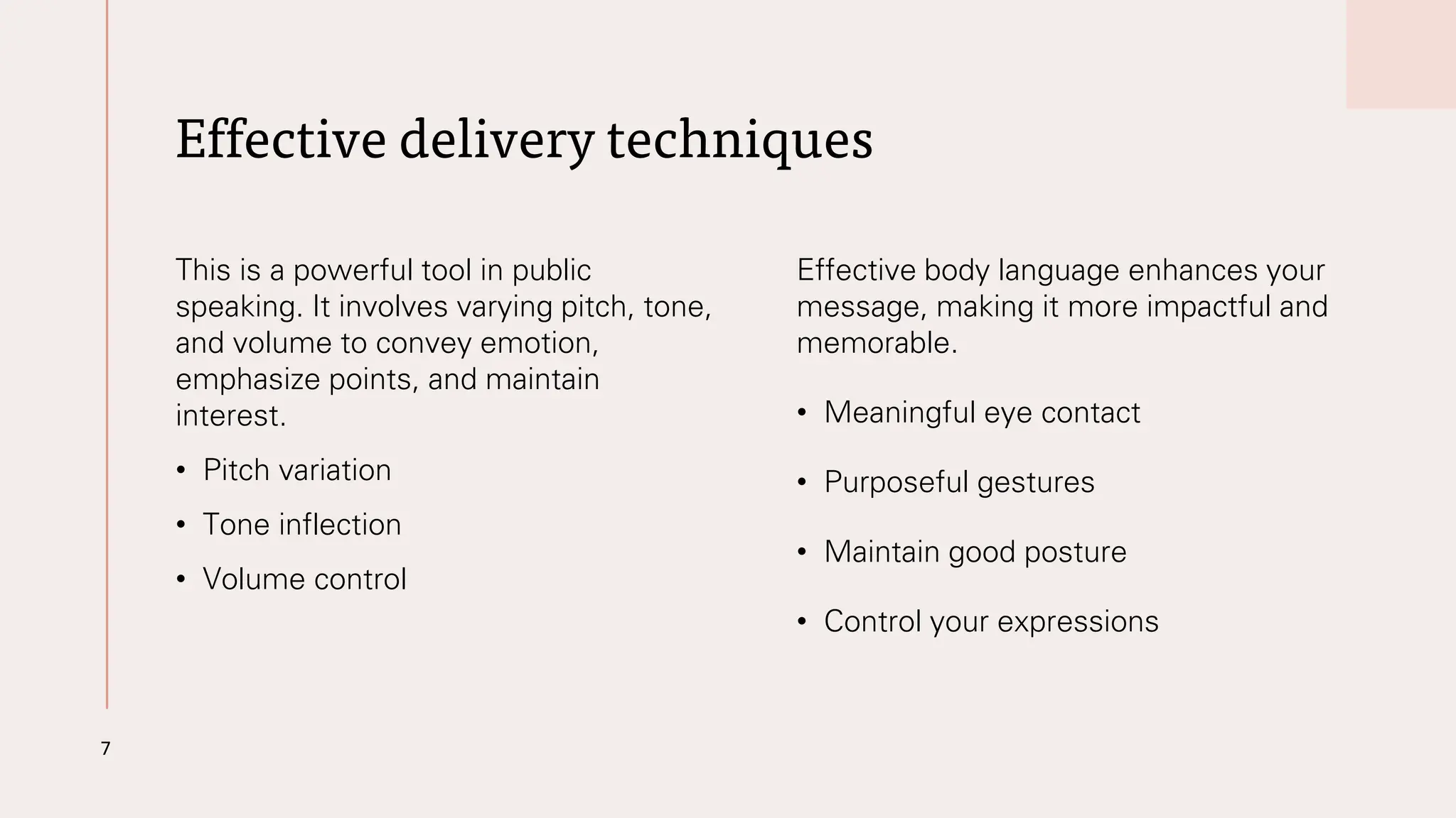 Effective delivery techniques
This is a powerful tool in public
speaking. It involves varying pitch, tone,
and volume to convey emotion,
emphasize points, and maintain
interest.
• Pitch variation
• Tone inflection
• Volume control
Effective body language enhances your
message, making it more impactful and
memorable.
• Meaningful eye contact
• Purposeful gestures
• Maintain good posture
• Control your expressions
7
 