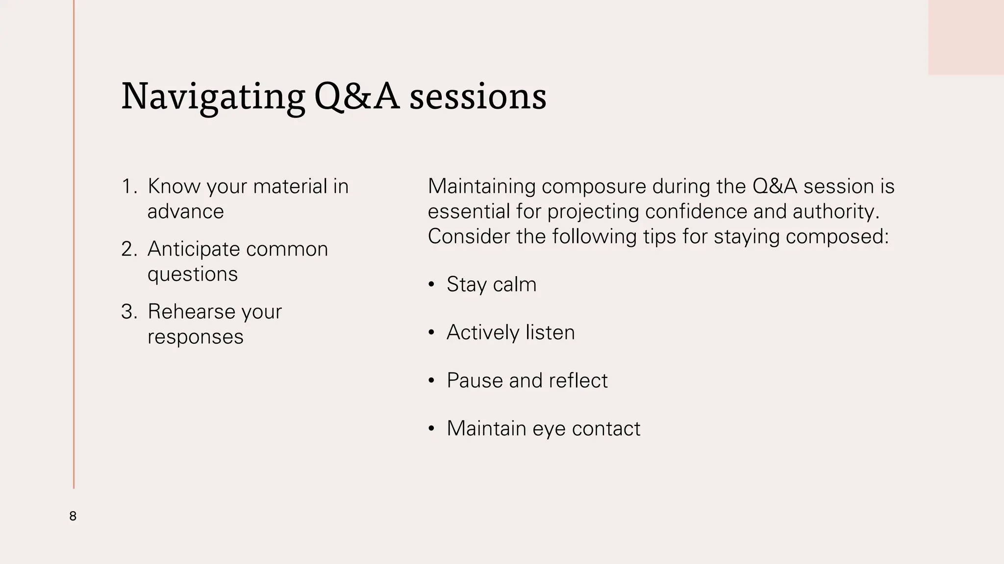 Navigating Q&A sessions
1. Know your material in
advance
2. Anticipate common
questions
3. Rehearse your
responses
Maintaining composure during the Q&A session is
essential for projecting confidence and authority.
Consider the following tips for staying composed:
• Stay calm
• Actively listen
• Pause and reflect
• Maintain eye contact
8
 