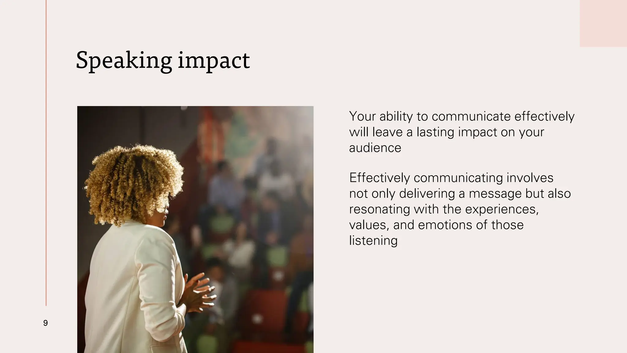 Speaking impact
9
Your ability to communicate effectively
will leave a lasting impact on your
audience
Effectively communicating involves
not only delivering a message but also
resonating with the experiences,
values, and emotions of those
listening
 