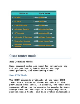 Cisco router mode
Base Command Modes
Base command modes are used for navigating the
CLI and performing basic router startup,
configuration, and monitoring tasks.
User EXEC Mode
The EXEC commands available at the user EXEC
level are a subset of those available at the
privileged EXEC level. In general, the user EXEC
commands allow you to connect to remote devices,
change terminal settings on a temporary basis,
perform basic tests, and list system information
 