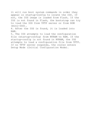 it will run boot system commands in order they
appear in startup-config to locate the IOS. If
not, the IOS image is loaded from Flash. If the
IOS is not found in Flash, the bootstrap can try
to load the IOS from TFTP server or from ROM
(mini-IOS).
4. After the IOS is found, it is loaded into
RAM.
5. The IOS attempts to load the configuration
file (startup-config) from NVRAM to RAM. If the
startup-config is not found in NVRAM, the IOS
attempts to load a configuration file from TFTP.
If no TFTP server responds, the router enters
Setup Mode (Initial Configuration Mode).
 