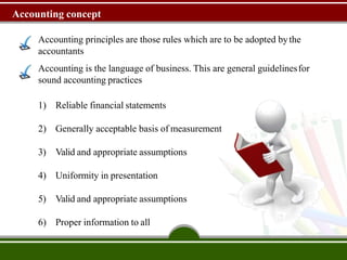 Accounting concept
Accounting principles are those rules which are to be adopted bythe
accountants
Accounting is the language of business. This are general guidelinesfor
sound accounting practices
1) Reliable financial statements
2) Generally acceptable basis of measurement
3) Valid and appropriate assumptions
4) Uniformity in presentation
5) Valid and appropriate assumptions
6) Proper information to all
 