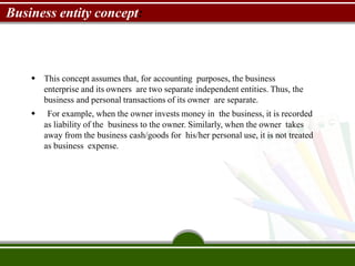 Business entity concept:
 This concept assumes that, for accounting purposes, the business
enterprise and its owners are two separate independent entities. Thus, the
business and personal transactions of its owner are separate.
 For example, when the owner invests money in the business, it is recorded
as liability of the business to the owner. Similarly, when the owner takes
away from the business cash/goods for his/her personal use, it is not treated
as business expense.
 