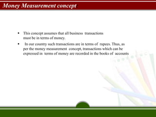 Money Measurement concept:
 This concept assumes that all business transactions
must be in terms of money.
 In our country such transactions are in terms of rupees. Thus, as
per the money measurement concept, transactions which can be
expressed in terms of money are recorded in the books of accounts
 