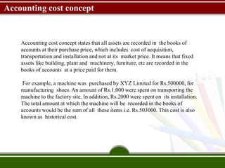Accounting cost concept
Accounting cost concept states that all assets are recorded in the books of
accounts at their purchase price, which includes cost of acquisition,
transportation and installation and not at its market price. It means that fixed
assets like building, plant and machinery, furniture, etc are recorded in the
books of accounts at a price paid for them.
For example, a machine was purchased by XYZ Limited for Rs.500000, for
manufacturing shoes. An amount of Rs.1,000 were spent on transporting the
machine to the factory site. In addition, Rs.2000 were spent on its installation.
The total amount at which the machine will be recorded in the books of
accounts would be the sum of all these items i.e. Rs.503000. This cost is also
known as historical cost.
 