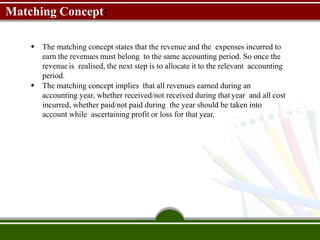 Matching Concept:
 The matching concept states that the revenue and the expenses incurred to
earn the revenues must belong to the same accounting period. So once the
revenue is realised, the next step is to allocate it to the relevant accounting
period.
 The matching concept implies that all revenues earned during an
accounting year, whether received/not received during that year and all cost
incurred, whether paid/not paid during the year should be taken into
account while ascertaining profit or loss for that year.
 