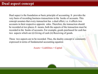 Dual aspect concept
Dual aspect is the foundation or basic principle of accounting. It provides the
very basis of recording business transactions in the books of accounts. This
concept assumes that every transaction has a dual effect, i.e. it affects two
accounts in their respective opposite sides. Therefore, the transaction should
be recorded at two places.It means, both the aspects of the transaction must be
recorded in the books of accounts. For example, goods purchased for cash has
two aspects which are (i) Giving of cash (ii) Receiving of goods.
These two aspects are to be recorded. Thus, the duality concept is commonly
expressed in terms of fundamental accounting equation
Assets = Liabilities + Capital
 