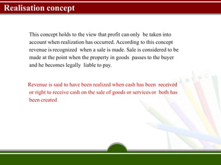 Realisation concept
This concept holds to the view that profit can only be taken into
account when realization has occurred. According to this concept
revenue is recognized when a sale is made. Sale is considered to be
made at the point when the property in goods passes to the buyer
and he becomes legally liable to pay.
Revenue is said to have been realized when cash has been received
or right to receive cash on the sale of goods or services or both has
been created
 
