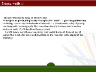 Conservatism
The convention is the based on principle that,
“Anticipate no profit, but provide for all possible losses”. It provides guidance for
recording transactions in the books of accounts. It is based on the policy of playing
safe in regard to showing profit. The main objective of this convention is to show
minimum profit. Profit should not be overstated.
If profit shows more than actual, it may lead to distribution of dividend out of
capital. This is not a fair policy and it will lead to the reduction in the capital of the
enterprise
 