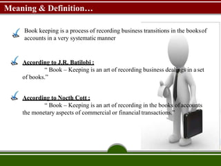 Meaning & Definition…
Book keeping is a process of recording business transitions in the booksof
accounts in a very systematic manner
According to J.R. Batilobi :
“ Book – Keeping is an art of recording business dealings in a set
of books.”
According to Nocth Cott :
“ Book – Keeping is an art of recording in the books ofaccounts
the monetary aspects of commercial or financial transactions.”
 
