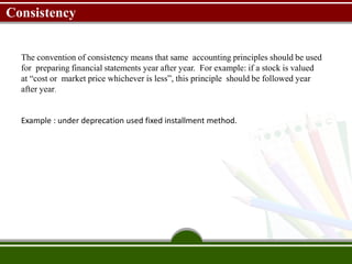 Consistency
The convention of consistency means that same accounting principles should be used
for preparing financial statements year after year. For example: if a stock is valued
at “cost or market price whichever is less”, this principle should be followed year
after year.
Example : under deprecation used fixed installment method.
 