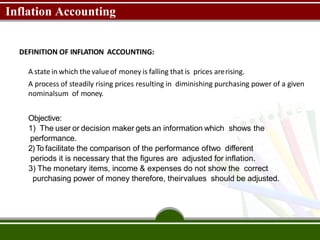 Inflation Accounting
DEFINITION OF INFLATION ACCOUNTING:
A state in which thevalueof money is falling that is prices arerising.
A process of steadily rising prices resulting in diminishing purchasing power of a given
nominalsum of money.
Objective:
1) The user or decision maker gets an information which shows the
performance.
2)To facilitate the comparison of the performance oftwo different
periods it is necessary that the figures are adjusted for inflation.
3) The monetary items, income & expenses do not show the correct
purchasing power of money therefore, theirvalues should be adjusted.
 